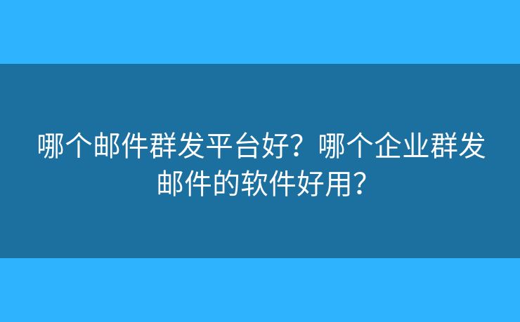 哪个邮件群发平台好？哪个企业群发邮件的软件好用？