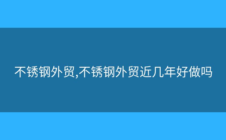 不锈钢外贸,不锈钢外贸近几年好做吗