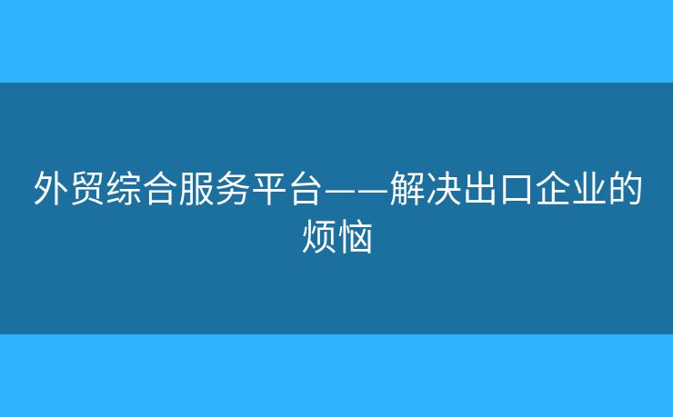 外贸综合服务平台——解决出口企业的烦恼
