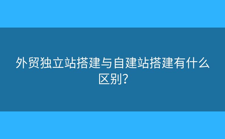 外贸独立站搭建与自建站搭建有什么区别？