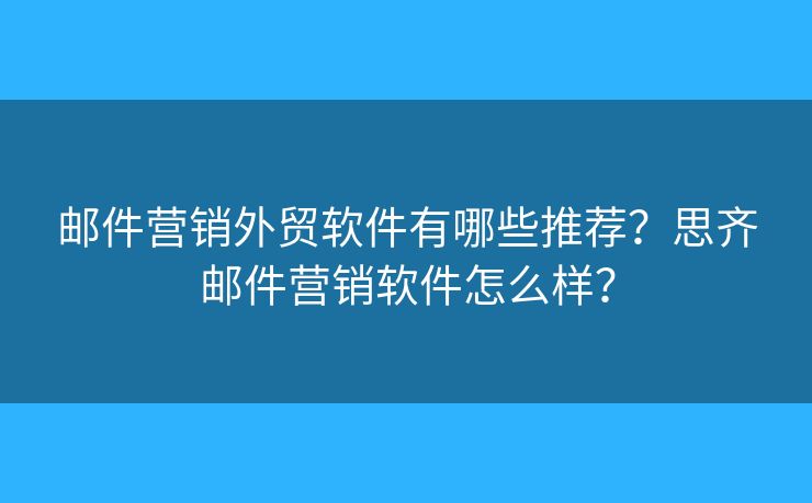 邮件营销外贸软件有哪些推荐？思齐邮件营销软件怎么样？