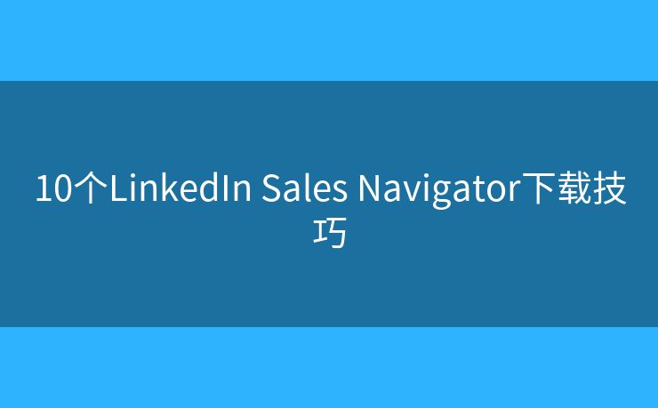 10个LinkedIn Sales Navigator下载技巧