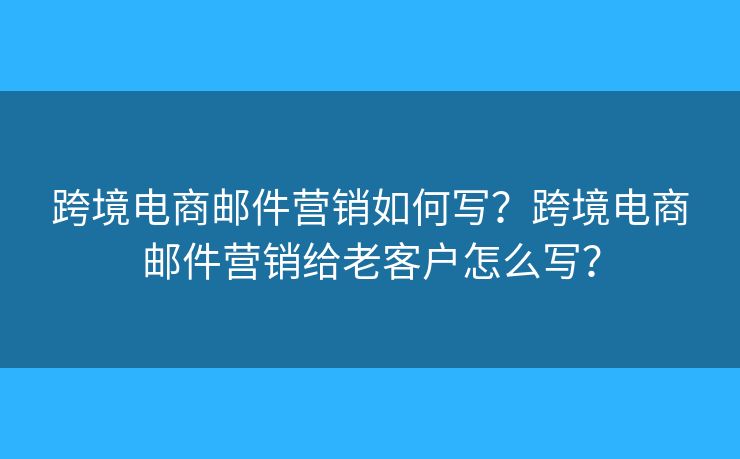 跨境电商邮件营销如何写？跨境电商邮件营销给老客户怎么写？
