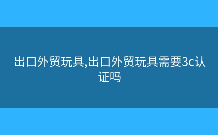 出口外贸玩具,出口外贸玩具需要3c认证吗