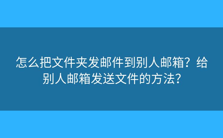 怎么把文件夹发邮件到别人邮箱?给别人邮箱发送文件的方法? 怎么把文件夹发邮件到别人邮箱?给别人邮箱发送文件的方法?