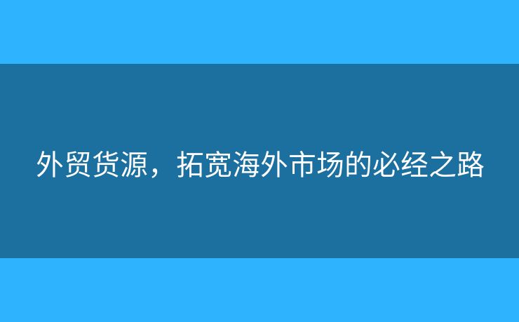 外贸货源,拓宽海外市场的必经之路 外贸货源,拓宽海外市场的必经之路