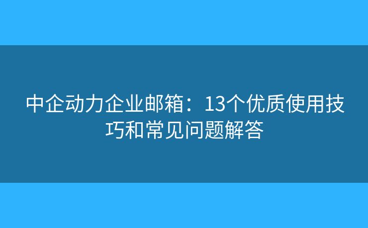 中企动力企业邮箱：13个优质使用技巧和常见问题解答