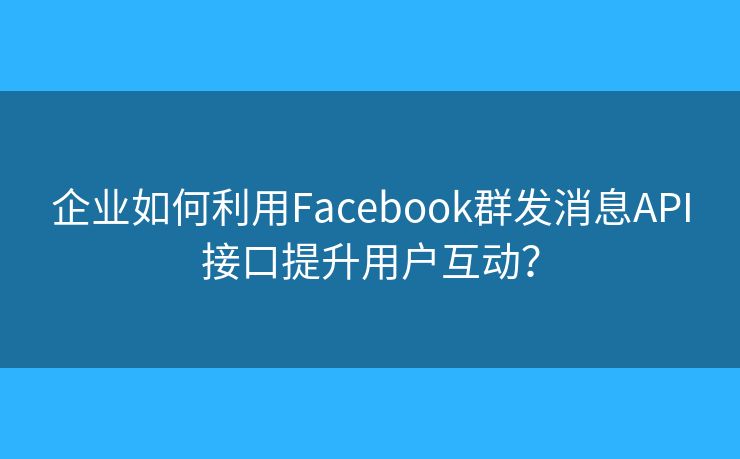 企业如何利用Facebook群发消息API接口提升用户互动？