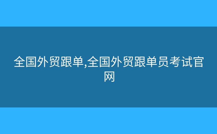 全国外贸跟单,全国外贸跟单员考试官网