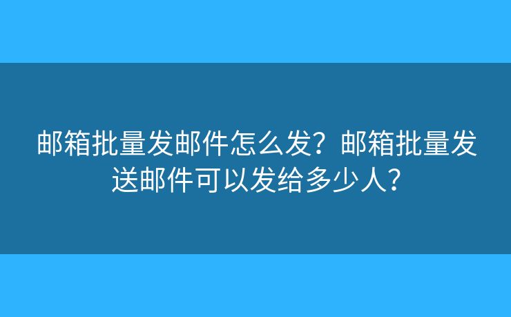邮箱批量发邮件怎么发？邮箱批量发送邮件可以发给多少人？