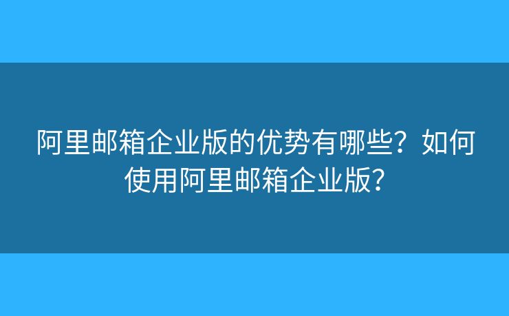 阿里邮箱企业版的优势有哪些？如何使用阿里邮箱企业版？
