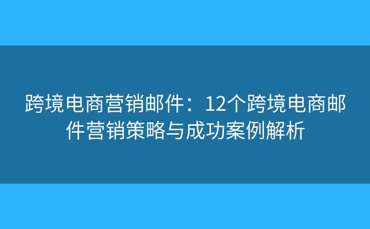 跨境电商营销邮件：12个跨境电商邮件营销策略与成功案例解析