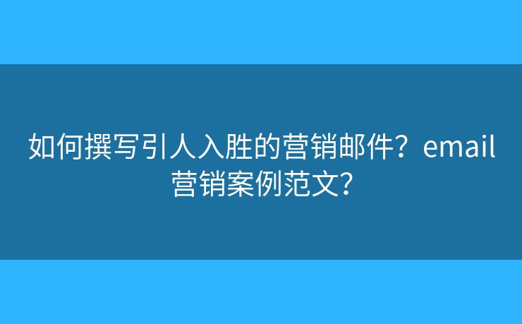 如何撰写引人入胜的营销邮件？email营销案例范文？