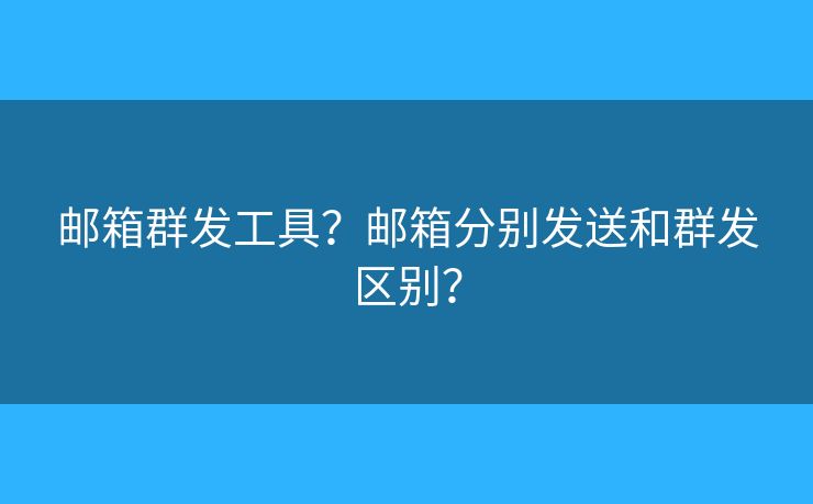 邮箱群发工具？邮箱分别发送和群发区别？