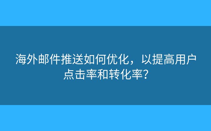 海外邮件推送如何优化，以提高用户点击率和转化率？