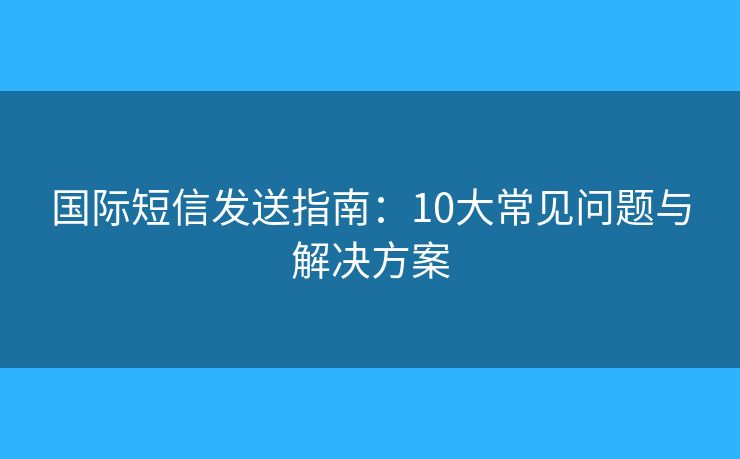国际短信发送指南：10大常见问题与解决方案