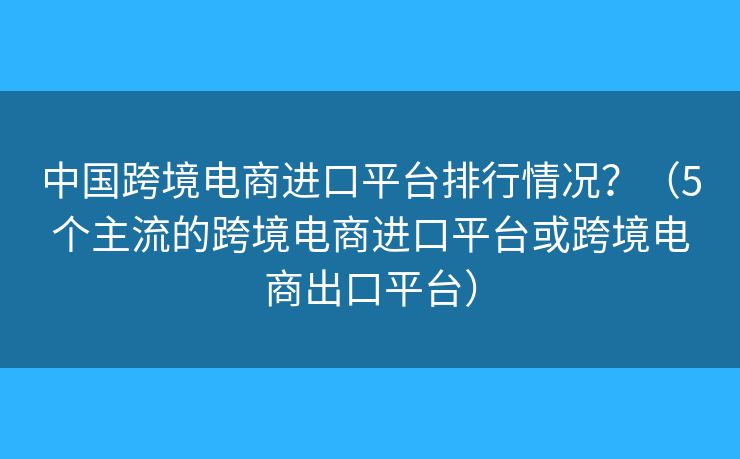 中国跨境电商进口平台排行情况？（5个主流的跨境电商进口平台或跨境电商出口平台）