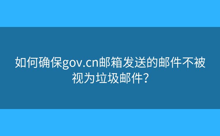 如何确保gov.cn邮箱发送的邮件不被视为垃圾邮件？