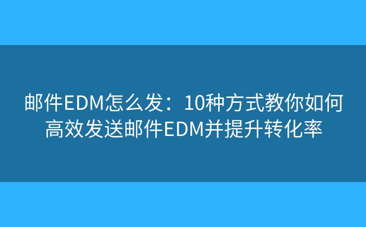 邮件EDM怎么发：10种方式教你如何高效发送邮件EDM并提升转化率