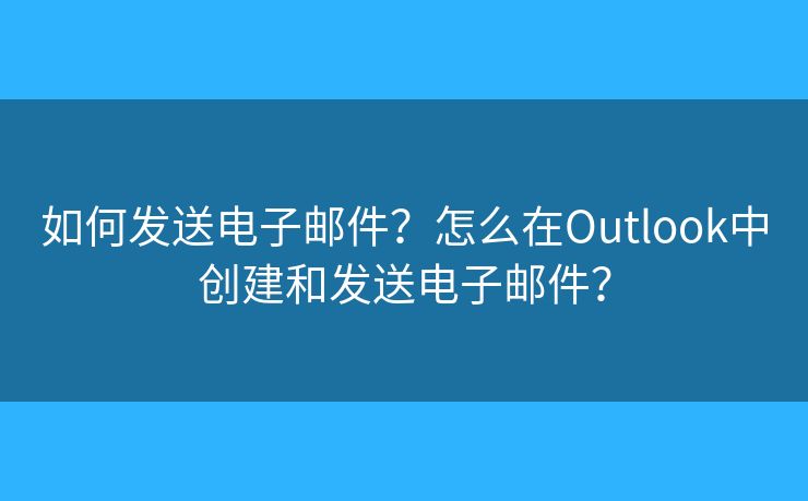 如何发送电子邮件？怎么在Outlook中创建和发送电子邮件？