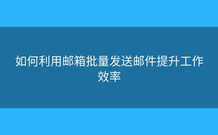如何利用邮箱批量发送邮件提升工作效率