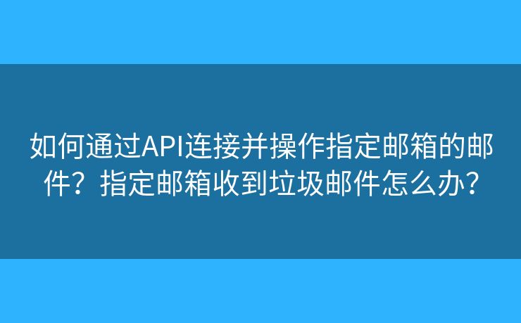 如何通过API连接并操作指定邮箱的邮件?指定邮箱收到垃圾邮件怎么办? 如何通过API连接并操作指定邮箱的邮件?指定邮箱收到垃圾邮件怎么办?