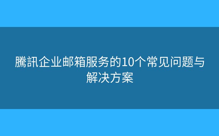 騰訊企业邮箱服务的10个常见问题与解决方案