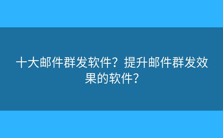 十大邮件群发软件？提升邮件群发效果的软件？