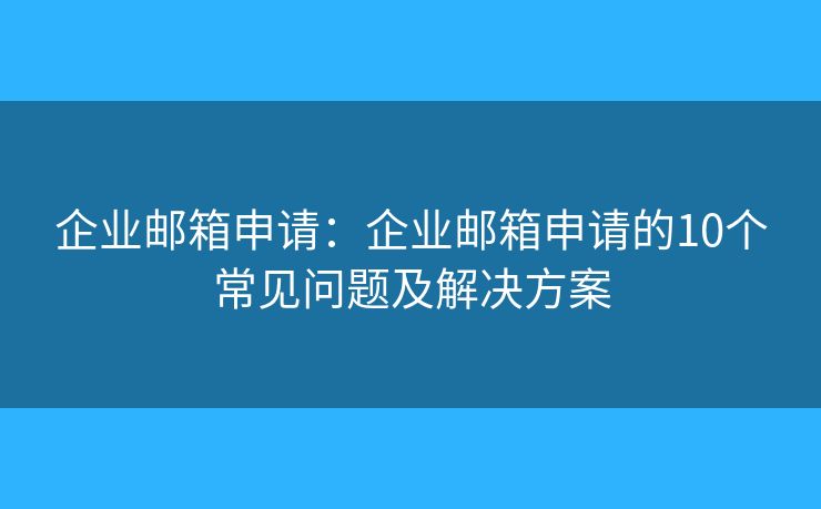 企业邮箱申请：企业邮箱申请的10个常见问题及解决方案