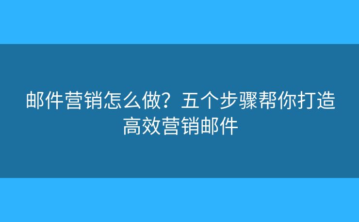 邮件营销怎么做？五个步骤帮你打造高效营销邮件
