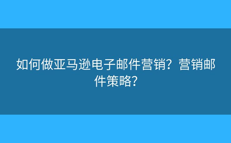 如何做亚马逊电子邮件营销？营销邮件策略？