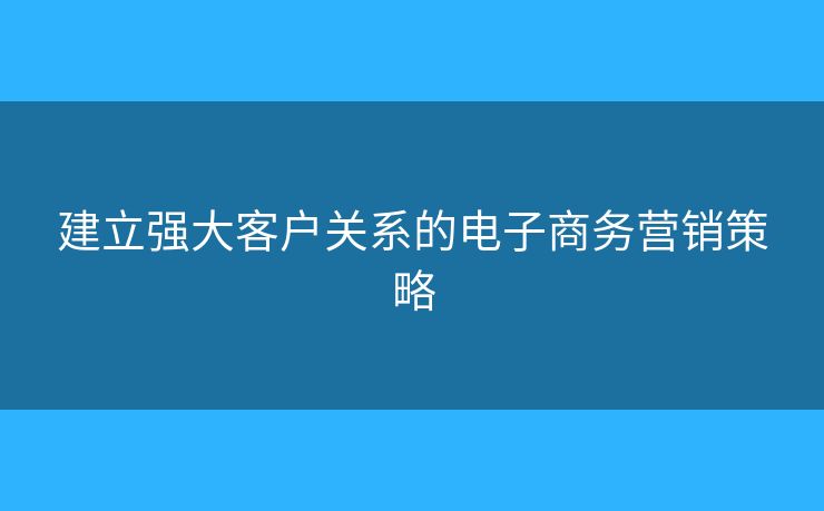 建立强大客户关系的电子商务营销策略