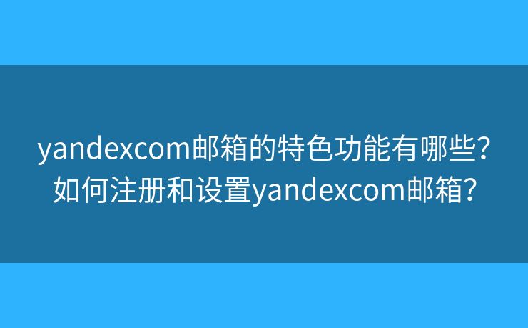 yandexcom邮箱的特色功能有哪些？如何注册和设置yandexcom邮箱？