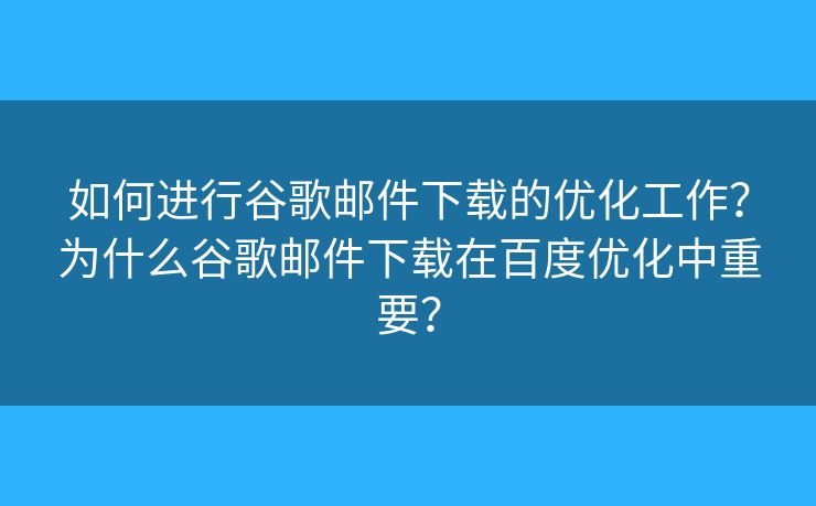 如何进行谷歌邮件下载的优化工作？为什么谷歌邮件下载在百度优化中重要？