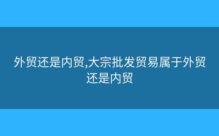 外贸还是内贸,大宗批发贸易属于外贸还是内贸