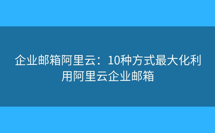 企业邮箱阿里云：10种方式最大化利用阿里云企业邮箱