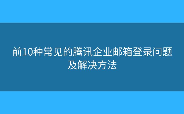 前10种常见的腾讯企业邮箱登录问题及解决方法 前10种常见的腾讯企业邮箱登录问题及解决方法