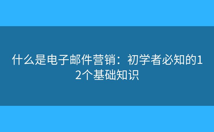 什么是电子邮件营销：初学者必知的12个基础知识