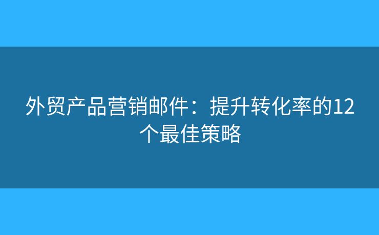 外贸产品营销邮件：提升转化率的12个最佳策略