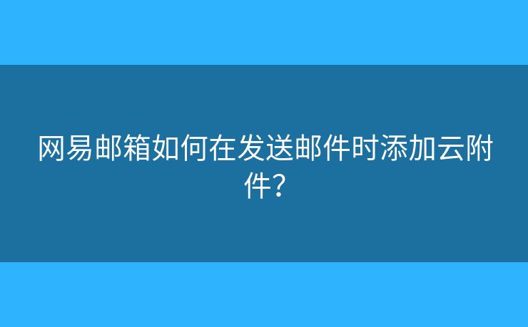 网易邮箱如何在发送邮件时添加云附件？