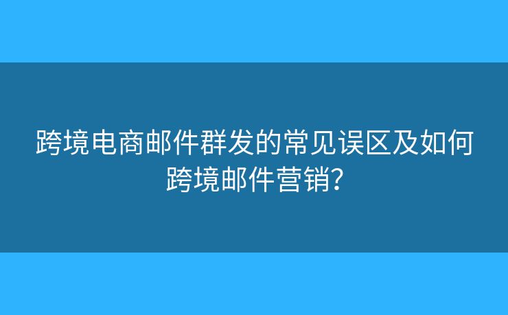 跨境电商邮件群发的常见误区及如何跨境邮件营销？