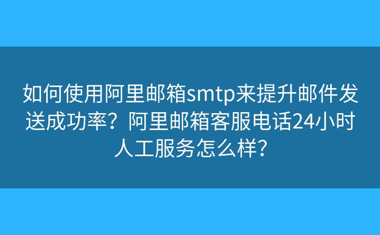 如何使用阿里邮箱smtp来提升邮件发送成功率？阿里邮箱客服电话24小时人工服务怎么样？
