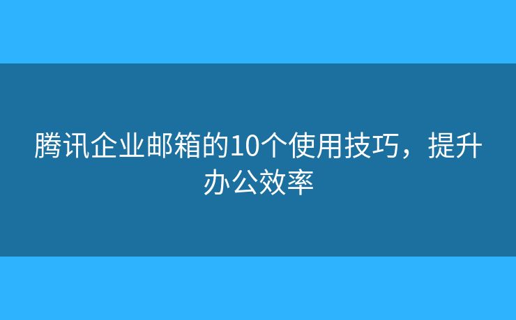 腾讯企业邮箱的10个使用技巧，提升办公效率