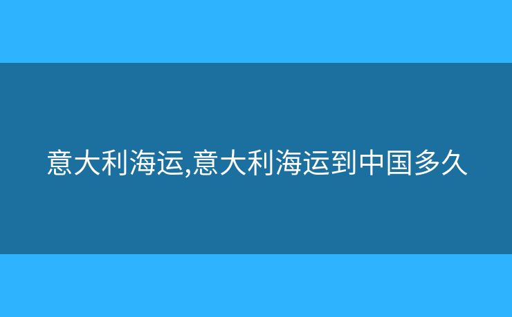 意大利海运,意大利海运到中国多久