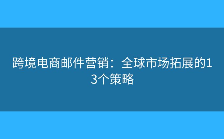 跨境电商邮件营销：全球市场拓展的13个策略