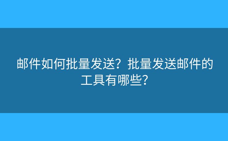 邮件如何批量发送？批量发送邮件的工具有哪些？