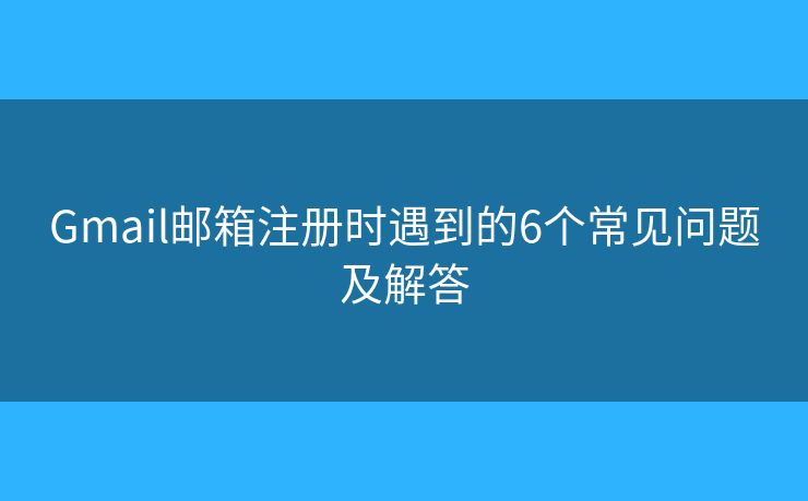 Gmail邮箱注册时遇到的6个常见问题及解答