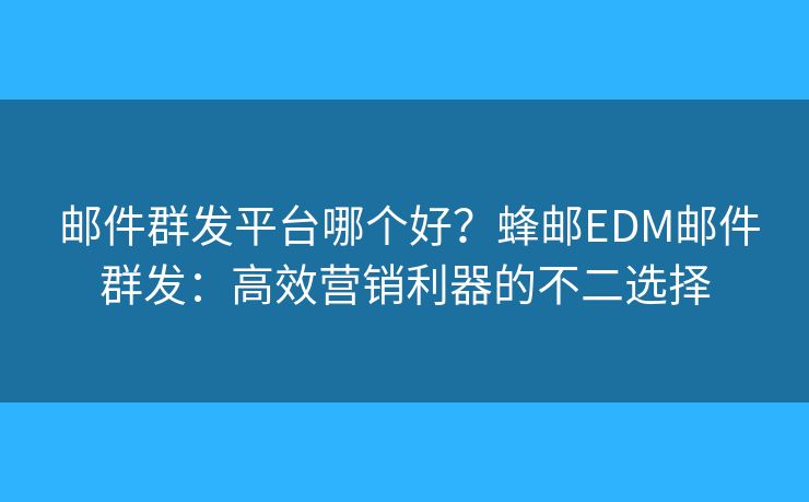  邮件群发平台哪个好？蜂邮EDM邮件群发：高效营销利器的不二选择
