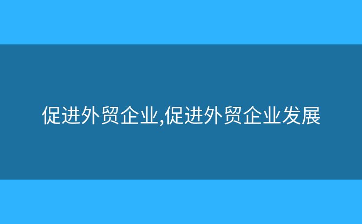 促进外贸企业,促进外贸企业发展