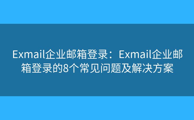Exmail企业邮箱登录：Exmail企业邮箱登录的8个常见问题及解决方案
